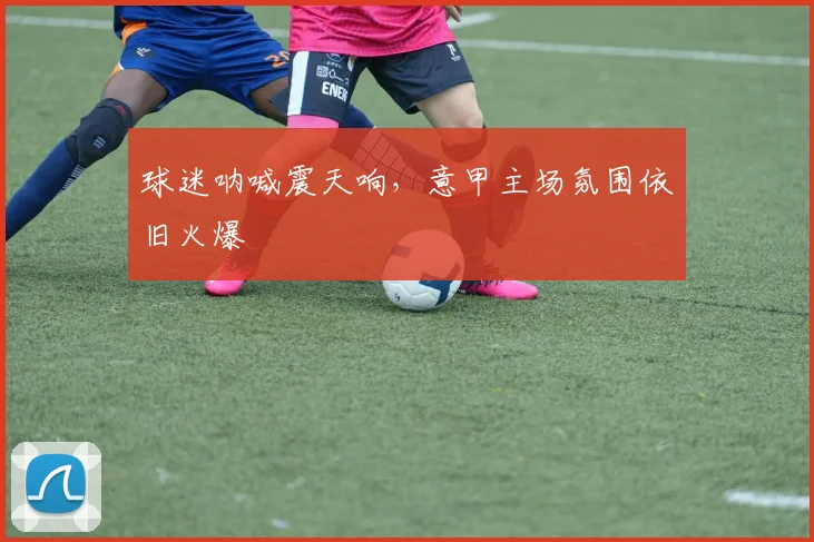 球迷呐喊震天响，意甲主场氛围依旧火爆