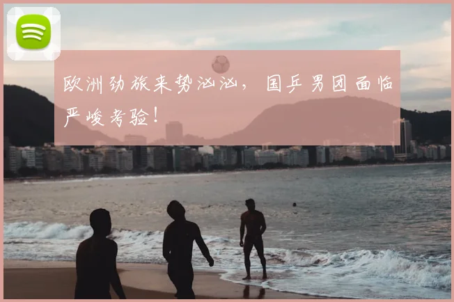欧洲劲旅来势汹汹，国乒男团面临严峻考验！