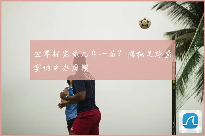 世界杯究竟几年一届？揭秘足球盛宴的举办周期
