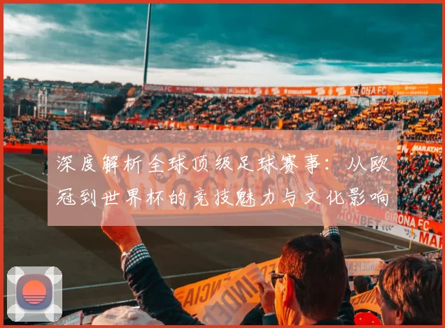 深度解析全球顶级足球赛事：从欧冠到世界杯的竞技魅力与文化影响
