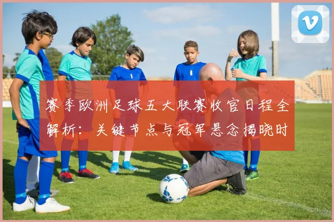 赛季欧洲足球五大联赛收官日程全解析：关键节点与冠军悬念揭晓时刻