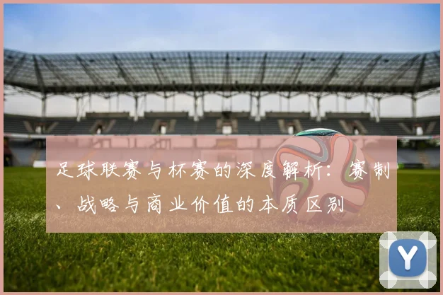 足球联赛与杯赛的深度解析:赛制、战略与商业价值的本质区别